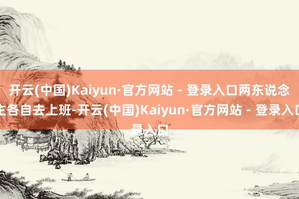 开云(中国)Kaiyun·官方网站 - 登录入口两东说念主各自去上班-开云(中国)Kaiyun·官方网站 - 登录入口