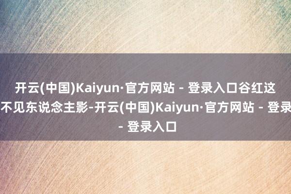 开云(中国)Kaiyun·官方网站 - 登录入口谷红这几天不见东说念主影-开云(中国)Kaiyun·官方网站 - 登录入口