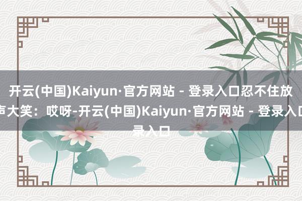 开云(中国)Kaiyun·官方网站 - 登录入口忍不住放声大笑：哎呀-开云(中国)Kaiyun·官方网站 - 登录入口