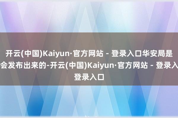 开云(中国)Kaiyun·官方网站 - 登录入口华安局是不会发布出来的-开云(中国)Kaiyun·官方网站 - 登录入口