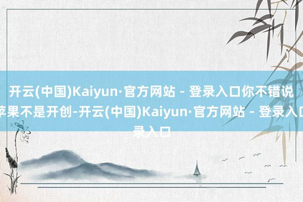 开云(中国)Kaiyun·官方网站 - 登录入口你不错说苹果不是开创-开云(中国)Kaiyun·官方网站 - 登录入口