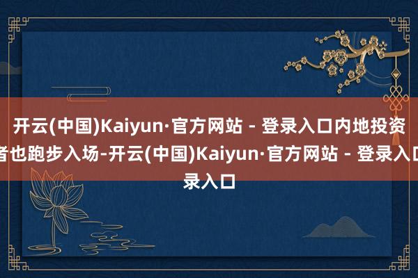 开云(中国)Kaiyun·官方网站 - 登录入口内地投资者也跑步入场-开云(中国)Kaiyun·官方网站 - 登录入口