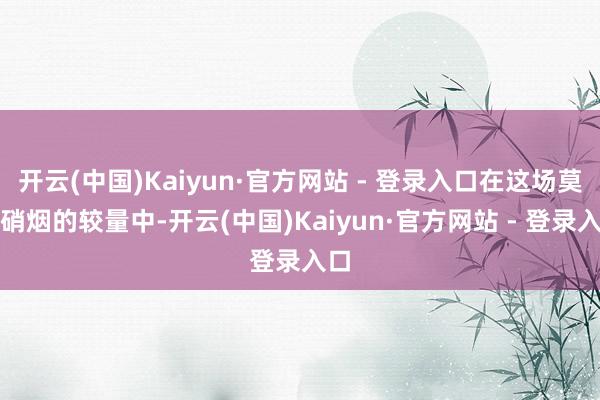 开云(中国)Kaiyun·官方网站 - 登录入口在这场莫得硝烟的较量中-开云(中国)Kaiyun·官方网站 - 登录入口