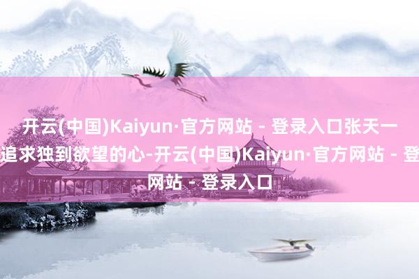 开云(中国)Kaiyun·官方网站 - 登录入口张天一怀揣着追求独到欲望的心-开云(中国)Kaiyun·官方网站 - 登录入口