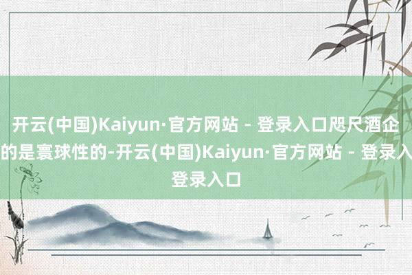 开云(中国)Kaiyun·官方网站 - 登录入口咫尺酒企有的是寰球性的-开云(中国)Kaiyun·官方网站 - 登录入口