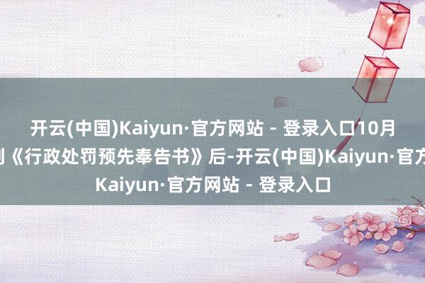 开云(中国)Kaiyun·官方网站 - 登录入口10月7日公司公布收到《行政处罚预先奉告书》后-开云(中国)Kaiyun·官方网站 - 登录入口