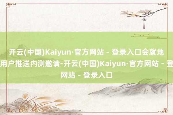 开云(中国)Kaiyun·官方网站 - 登录入口会就地向部分用户推送内测邀请-开云(中国)Kaiyun·官方网站 - 登录入口