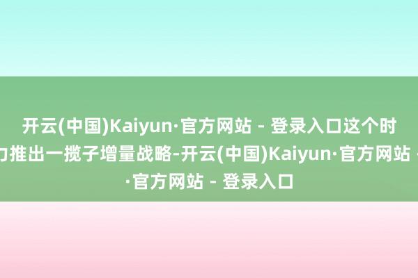 开云(中国)Kaiyun·官方网站 - 登录入口这个时辰节点加力推出一揽子增量战略-开云(中国)Kaiyun·官方网站 - 登录入口