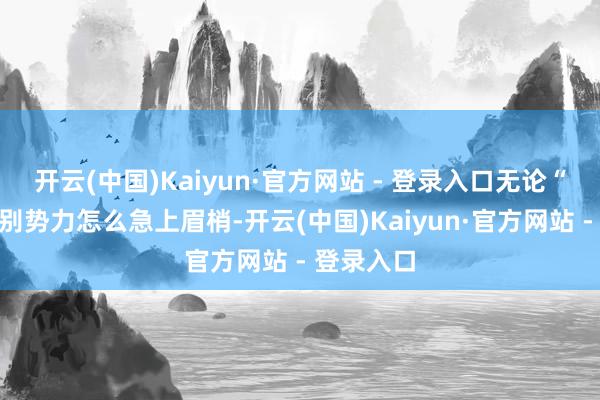 开云(中国)Kaiyun·官方网站 - 登录入口无论“台独”永别势力怎么急上眉梢-开云(中国)Kaiyun·官方网站 - 登录入口