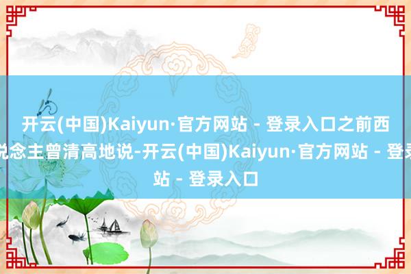 开云(中国)Kaiyun·官方网站 - 登录入口之前西方东说念主曾清高地说-开云(中国)Kaiyun·官方网站 - 登录入口