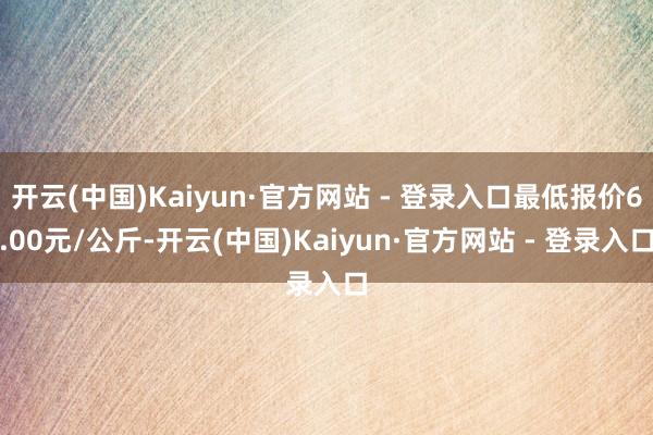 开云(中国)Kaiyun·官方网站 - 登录入口最低报价6.00元/公斤-开云(中国)Kaiyun·官方网站 - 登录入口