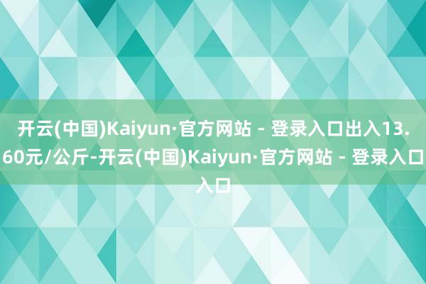 开云(中国)Kaiyun·官方网站 - 登录入口出入13.60元/公斤-开云(中国)Kaiyun·官方网站 - 登录入口