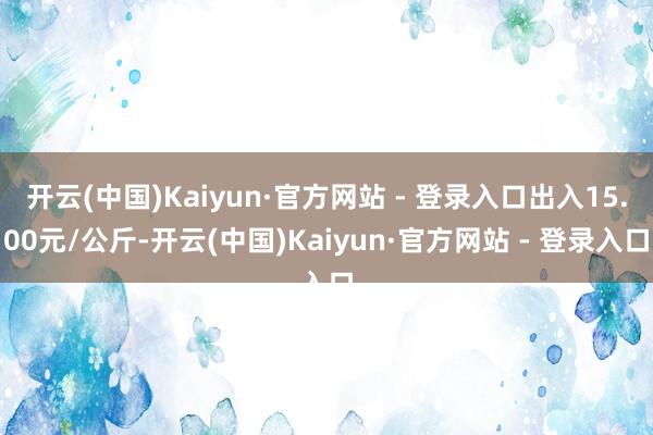 开云(中国)Kaiyun·官方网站 - 登录入口出入15.00元/公斤-开云(中国)Kaiyun·官方网站 - 登录入口