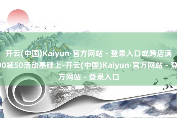 开云(中国)Kaiyun·官方网站 - 登录入口或跨店满减每300减50活动基础上-开云(中国)Kaiyun·官方网站 - 登录入口