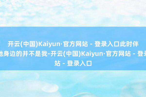 开云(中国)Kaiyun·官方网站 - 登录入口此时伴随在她身边的并不是我-开云(中国)Kaiyun·官方网站 - 登录入口