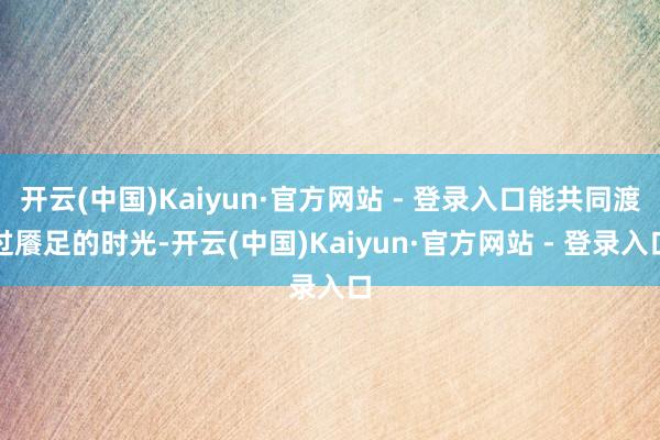 开云(中国)Kaiyun·官方网站 - 登录入口能共同渡过餍足的时光-开云(中国)Kaiyun·官方网站 - 登录入口