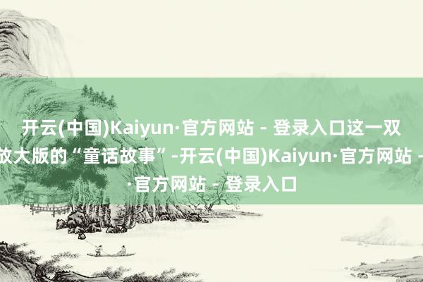 开云(中国)Kaiyun·官方网站 - 登录入口这一双几乎即是放大版的“童话故事”-开云(中国)Kaiyun·官方网站 - 登录入口