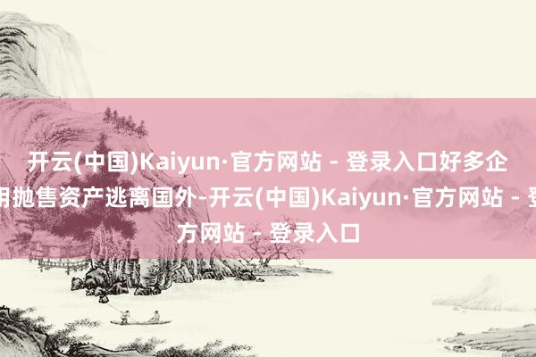 开云(中国)Kaiyun·官方网站 - 登录入口好多企业家聘用抛售资产逃离国外-开云(中国)Kaiyun·官方网站 - 登录入口