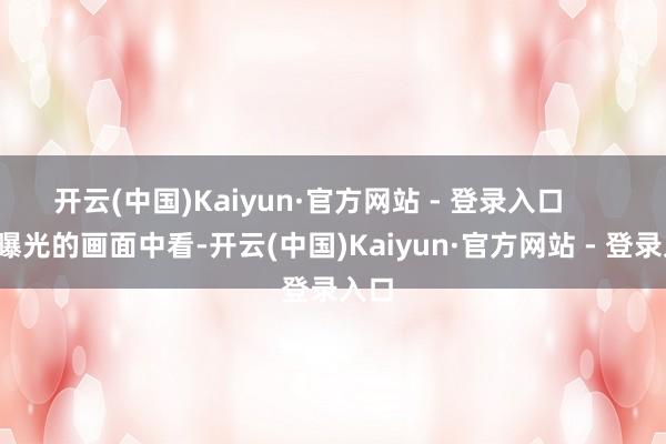 开云(中国)Kaiyun·官方网站 - 登录入口        从曝光的画面中看-开云(中国)Kaiyun·官方网站 - 登录入口