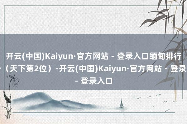 开云(中国)Kaiyun·官方网站 - 登录入口缅甸排行第一（天下第2位）-开云(中国)Kaiyun·官方网站 - 登录入口