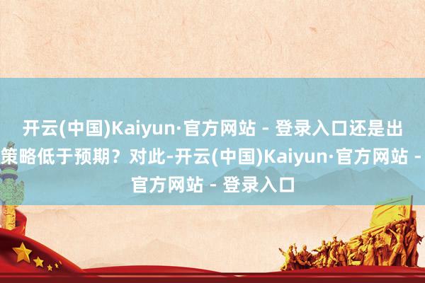 开云(中国)Kaiyun·官方网站 - 登录入口还是出台的关系策略低于预期？对此-开云(中国)Kaiyun·官方网站 - 登录入口