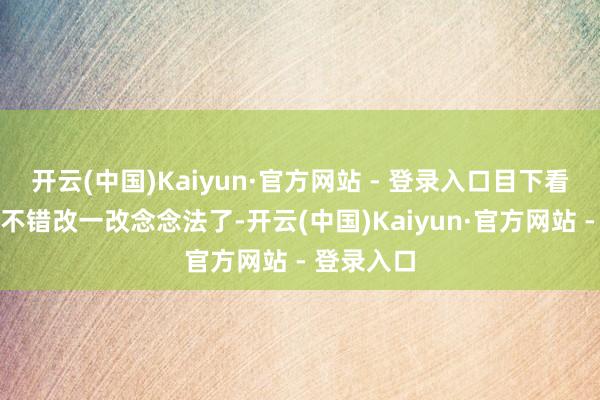 开云(中国)Kaiyun·官方网站 - 登录入口目下看来他约略不错改一改念念法了-开云(中国)Kaiyun·官方网站 - 登录入口