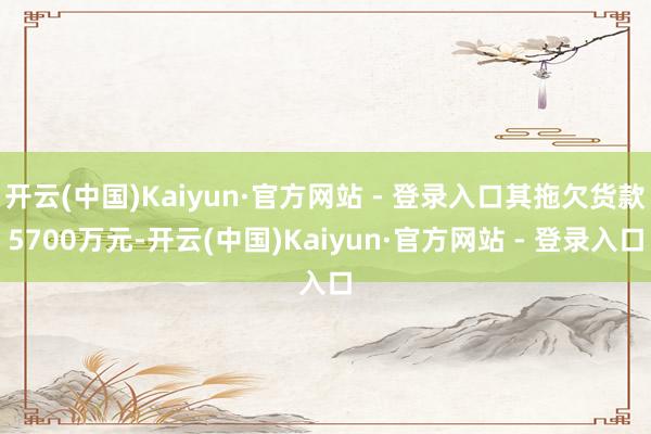 开云(中国)Kaiyun·官方网站 - 登录入口其拖欠货款5700万元-开云(中国)Kaiyun·官方网站 - 登录入口