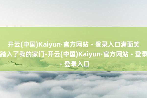 开云(中国)Kaiyun·官方网站 - 登录入口满面笑貌地踏入了我的家门-开云(中国)Kaiyun·官方网站 - 登录入口