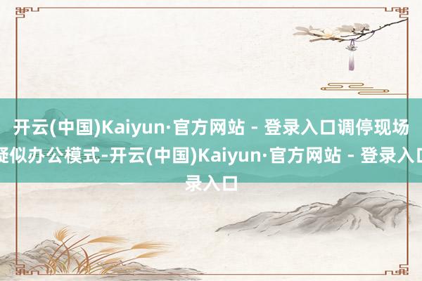 开云(中国)Kaiyun·官方网站 - 登录入口调停现场疑似办公模式-开云(中国)Kaiyun·官方网站 - 登录入口