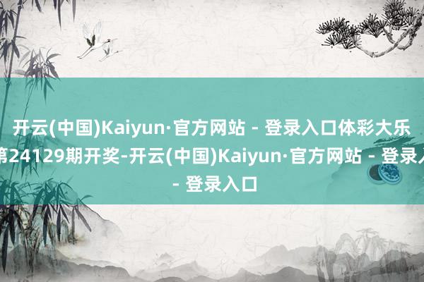 开云(中国)Kaiyun·官方网站 - 登录入口体彩大乐透第24129期开奖-开云(中国)Kaiyun·官方网站 - 登录入口