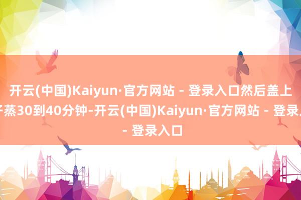 开云(中国)Kaiyun·官方网站 - 登录入口然后盖上盖子蒸30到40分钟-开云(中国)Kaiyun·官方网站 - 登录入口