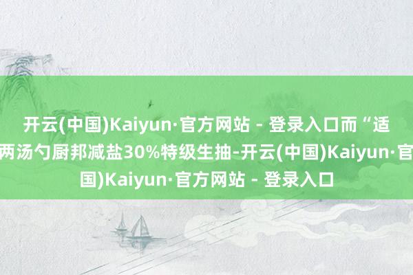 开云(中国)Kaiyun·官方网站 - 登录入口而“适量生抽”则提议为两汤勺厨邦减盐30%特级生抽-开云(中国)Kaiyun·官方网站 - 登录入口