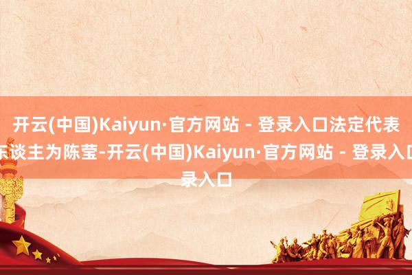 开云(中国)Kaiyun·官方网站 - 登录入口法定代表东谈主为陈莹-开云(中国)Kaiyun·官方网站 - 登录入口