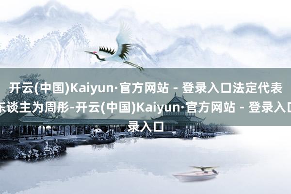 开云(中国)Kaiyun·官方网站 - 登录入口法定代表东谈主为周彤-开云(中国)Kaiyun·官方网站 - 登录入口