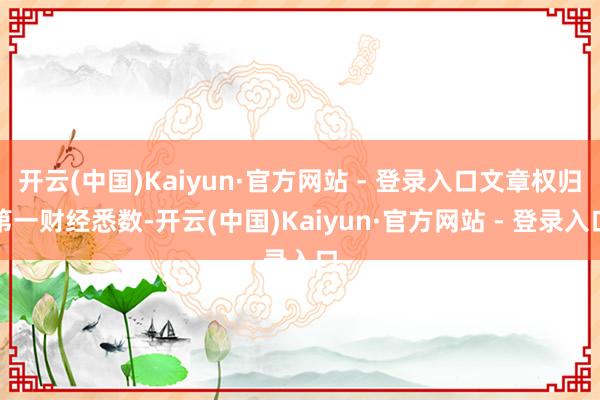 开云(中国)Kaiyun·官方网站 - 登录入口文章权归第一财经悉数-开云(中国)Kaiyun·官方网站 - 登录入口