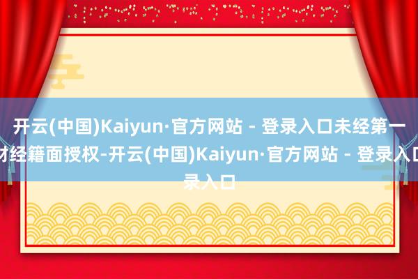 开云(中国)Kaiyun·官方网站 - 登录入口未经第一财经籍面授权-开云(中国)Kaiyun·官方网站 - 登录入口