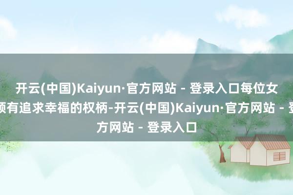 开云(中国)Kaiyun·官方网站 - 登录入口每位女性王人领有追求幸福的权柄-开云(中国)Kaiyun·官方网站 - 登录入口