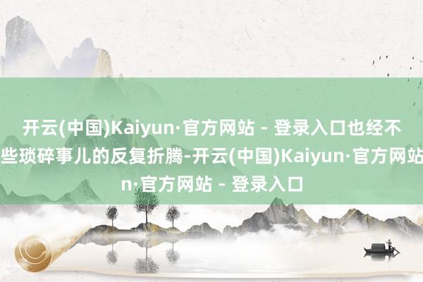 开云(中国)Kaiyun·官方网站 - 登录入口也经不住活命里那些琐碎事儿的反复折腾-开云(中国)Kaiyun·官方网站 - 登录入口