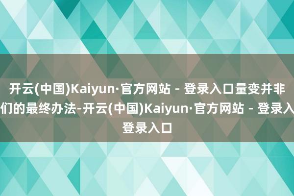 开云(中国)Kaiyun·官方网站 - 登录入口量变并非咱们的最终办法-开云(中国)Kaiyun·官方网站 - 登录入口