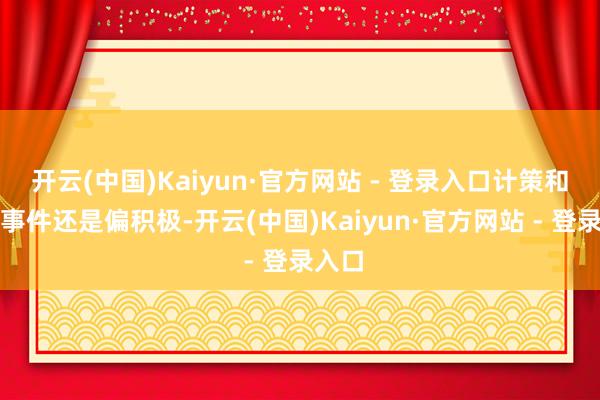 开云(中国)Kaiyun·官方网站 - 登录入口计策和外部事件还是偏积极-开云(中国)Kaiyun·官方网站 - 登录入口