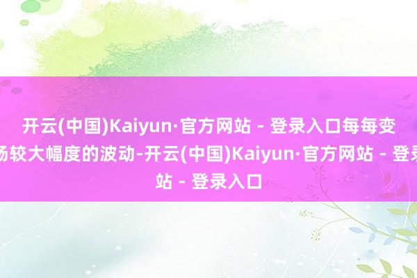 开云(中国)Kaiyun·官方网站 - 登录入口每每变成商场较大幅度的波动-开云(中国)Kaiyun·官方网站 - 登录入口