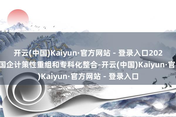 开云(中国)Kaiyun·官方网站 - 登录入口2023年重庆深切鼓舞国企计策性重组和专科化整合-开云(中国)Kaiyun·官方网站 - 登录入口