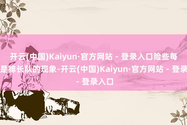 开云(中国)Kaiyun·官方网站 - 登录入口险些每天齐是排长队的现象-开云(中国)Kaiyun·官方网站 - 登录入口