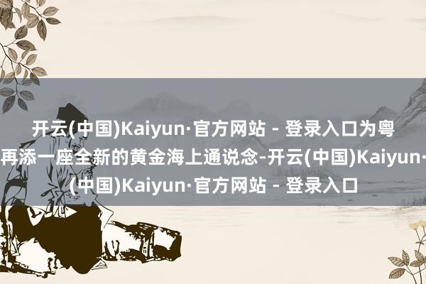 开云(中国)Kaiyun·官方网站 - 登录入口为粤港澳大湾区互联互通再添一座全新的黄金海上通说念-开云(中国)Kaiyun·官方网站 - 登录入口