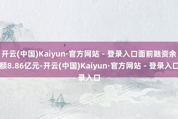 开云(中国)Kaiyun·官方网站 - 登录入口面前融资余额8.86亿元-开云(中国)Kaiyun·官方网站 - 登录入口