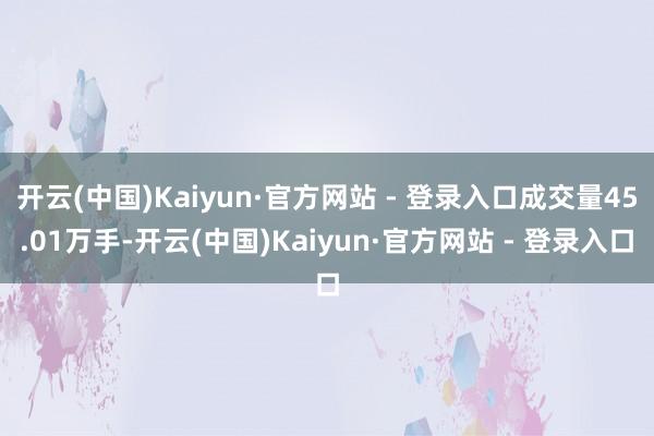 开云(中国)Kaiyun·官方网站 - 登录入口成交量45.01万手-开云(中国)Kaiyun·官方网站 - 登录入口