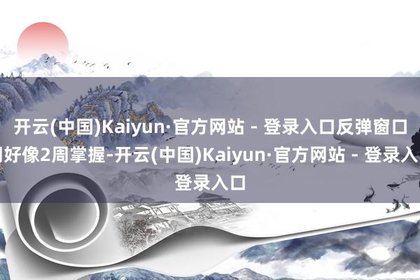 开云(中国)Kaiyun·官方网站 - 登录入口反弹窗口期好像2周掌握-开云(中国)Kaiyun·官方网站 - 登录入口