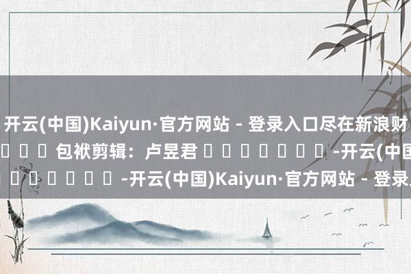 开云(中国)Kaiyun·官方网站 - 登录入口尽在新浪财经APP            						包袱剪辑：卢昱君 							-开云(中国)Kaiyun·官方网站 - 登录入口