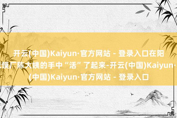 开云(中国)Kaiyun·官方网站 - 登录入口在阳泉市牢固县张庄镇花馍厂陈大姨的手中“活”了起来-开云(中国)Kaiyun·官方网站 - 登录入口