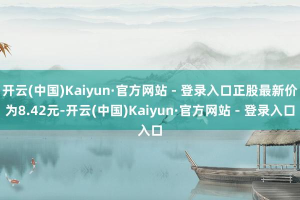 开云(中国)Kaiyun·官方网站 - 登录入口正股最新价为8.42元-开云(中国)Kaiyun·官方网站 - 登录入口